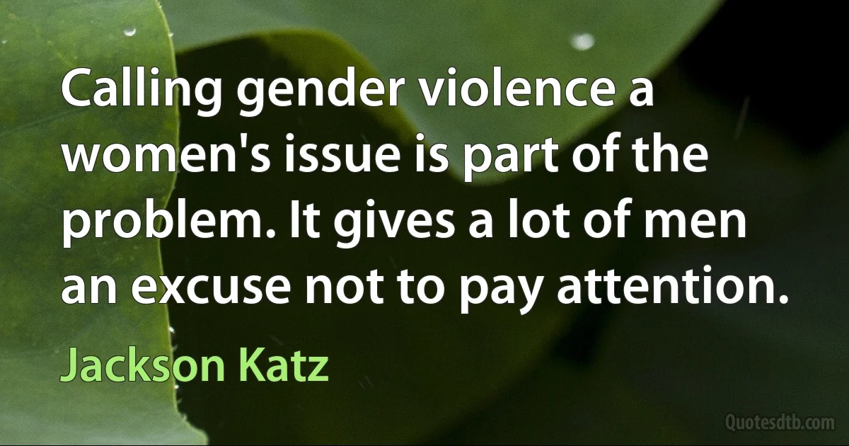 Calling gender violence a women's issue is part of the problem. It gives a lot of men an excuse not to pay attention. (Jackson Katz)