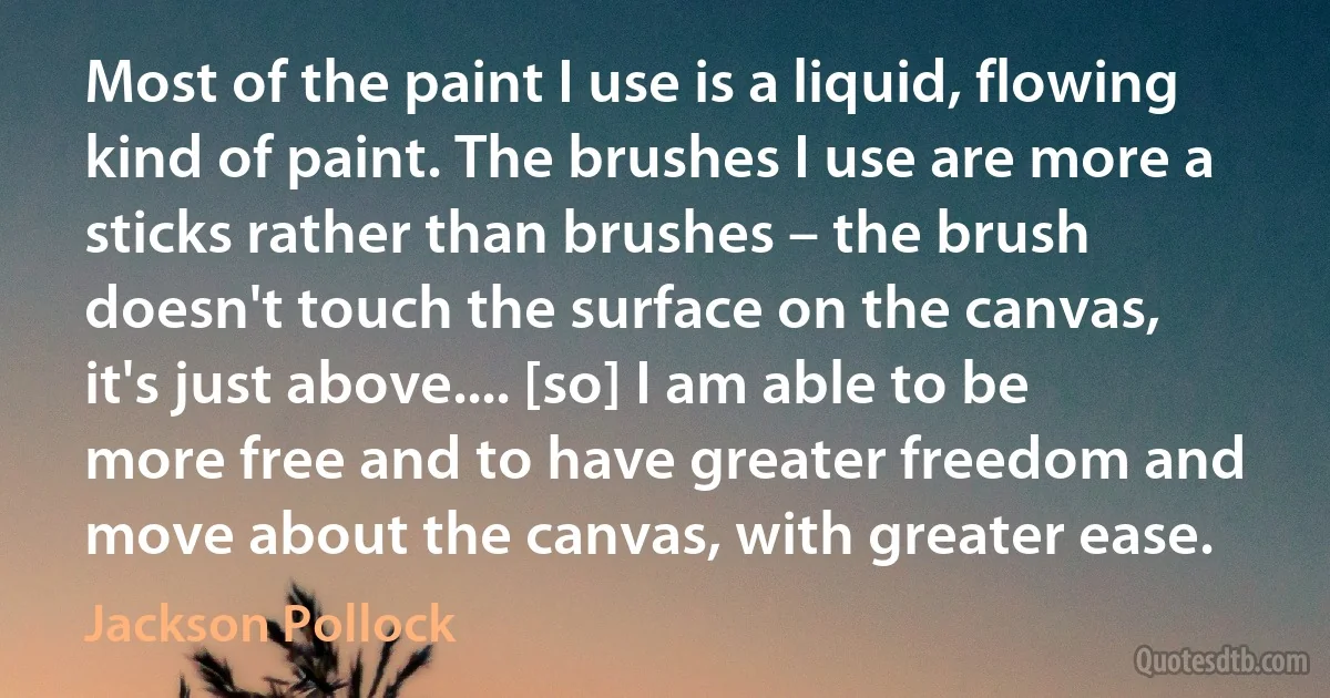 Most of the paint I use is a liquid, flowing kind of paint. The brushes I use are more a sticks rather than brushes – the brush doesn't touch the surface on the canvas, it's just above.... [so] I am able to be more free and to have greater freedom and move about the canvas, with greater ease. (Jackson Pollock)