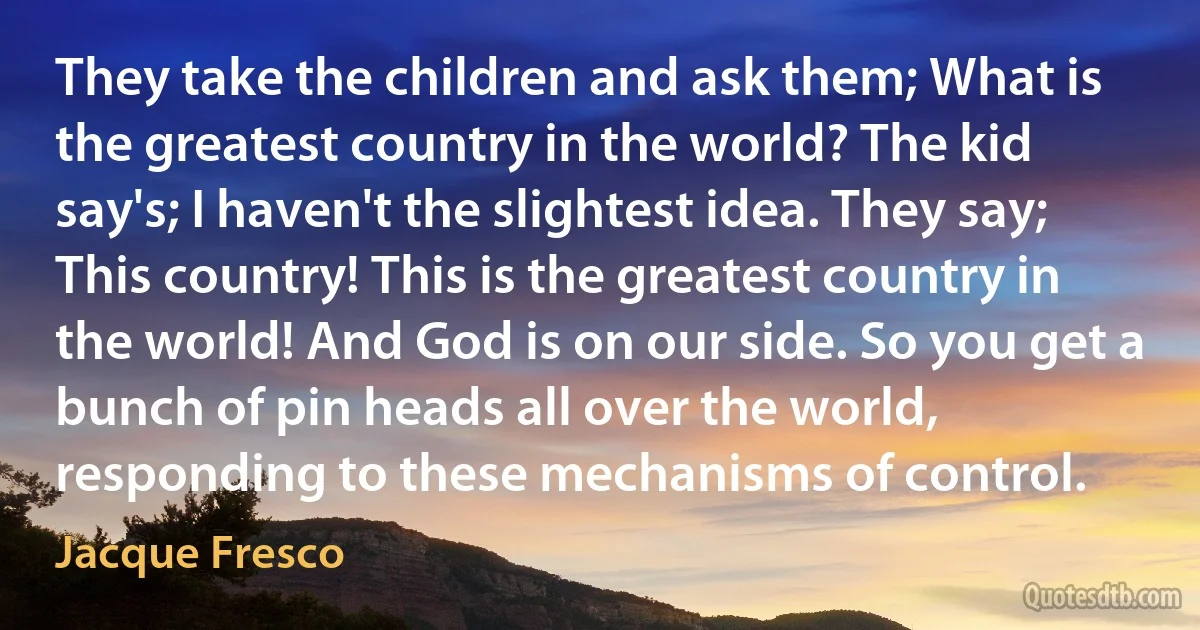 They take the children and ask them; What is the greatest country in the world? The kid say's; I haven't the slightest idea. They say; This country! This is the greatest country in the world! And God is on our side. So you get a bunch of pin heads all over the world, responding to these mechanisms of control. (Jacque Fresco)