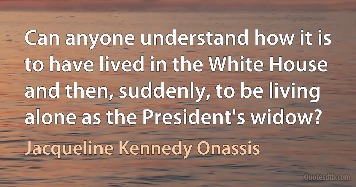 Can anyone understand how it is to have lived in the White House and then, suddenly, to be living alone as the President's widow? (Jacqueline Kennedy Onassis)