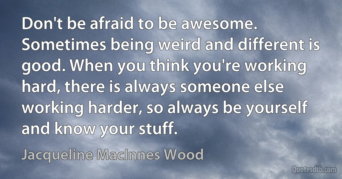 Don't be afraid to be awesome. Sometimes being weird and different is good. When you think you're working hard, there is always someone else working harder, so always be yourself and know your stuff. (Jacqueline MacInnes Wood)