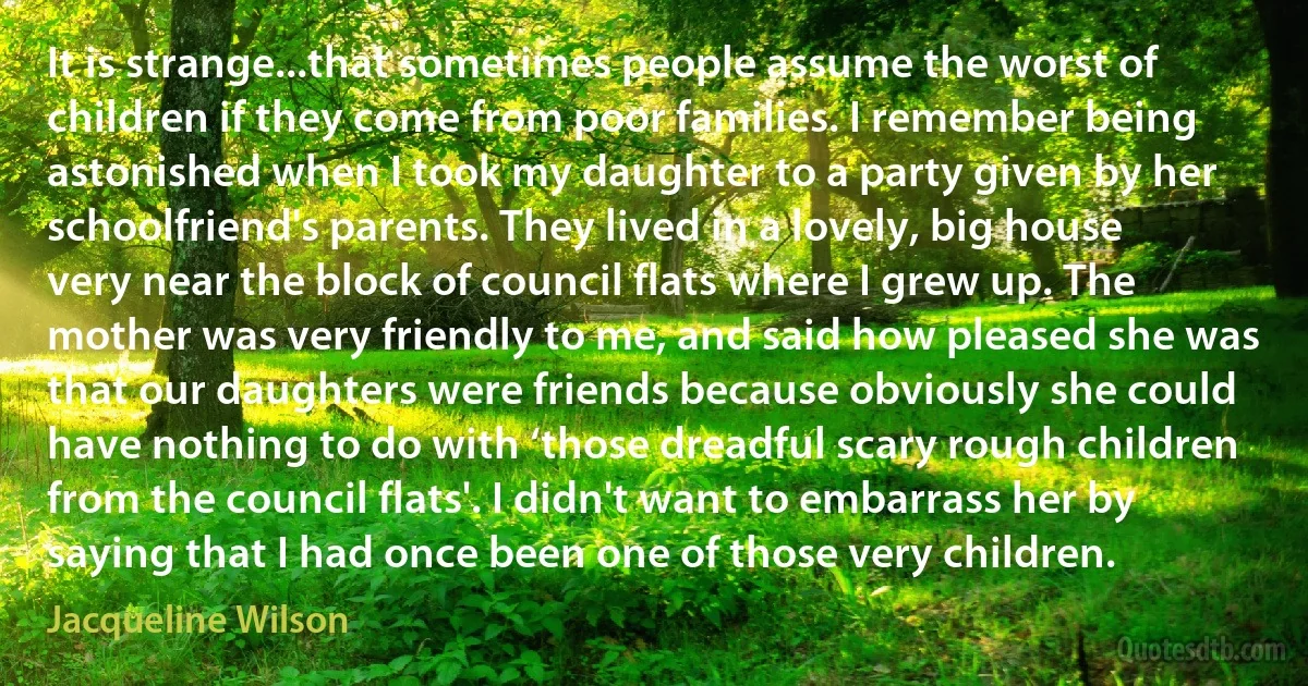 It is strange...that sometimes people assume the worst of children if they come from poor families. I remember being astonished when I took my daughter to a party given by her schoolfriend's parents. They lived in a lovely, big house very near the block of council flats where I grew up. The mother was very friendly to me, and said how pleased she was that our daughters were friends because obviously she could have nothing to do with ‘those dreadful scary rough children from the council flats'. I didn't want to embarrass her by saying that I had once been one of those very children. (Jacqueline Wilson)