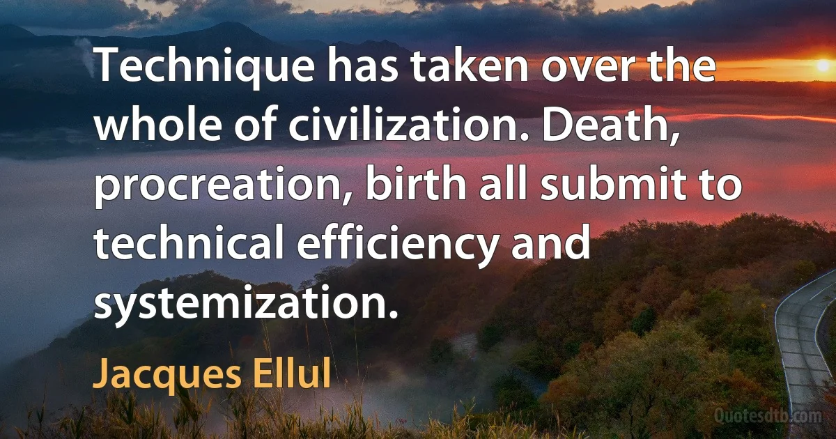 Technique has taken over the whole of civilization. Death, procreation, birth all submit to technical efficiency and systemization. (Jacques Ellul)