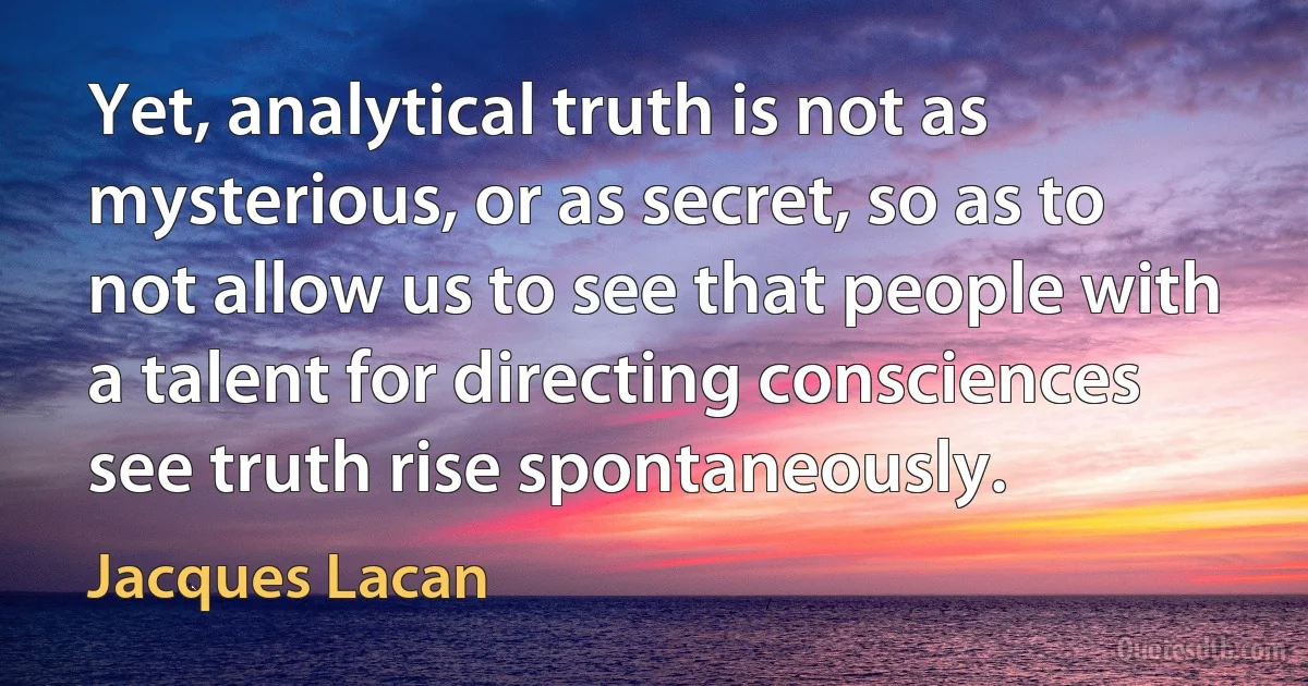 Yet, analytical truth is not as mysterious, or as secret, so as to not allow us to see that people with a talent for directing consciences see truth rise spontaneously. (Jacques Lacan)