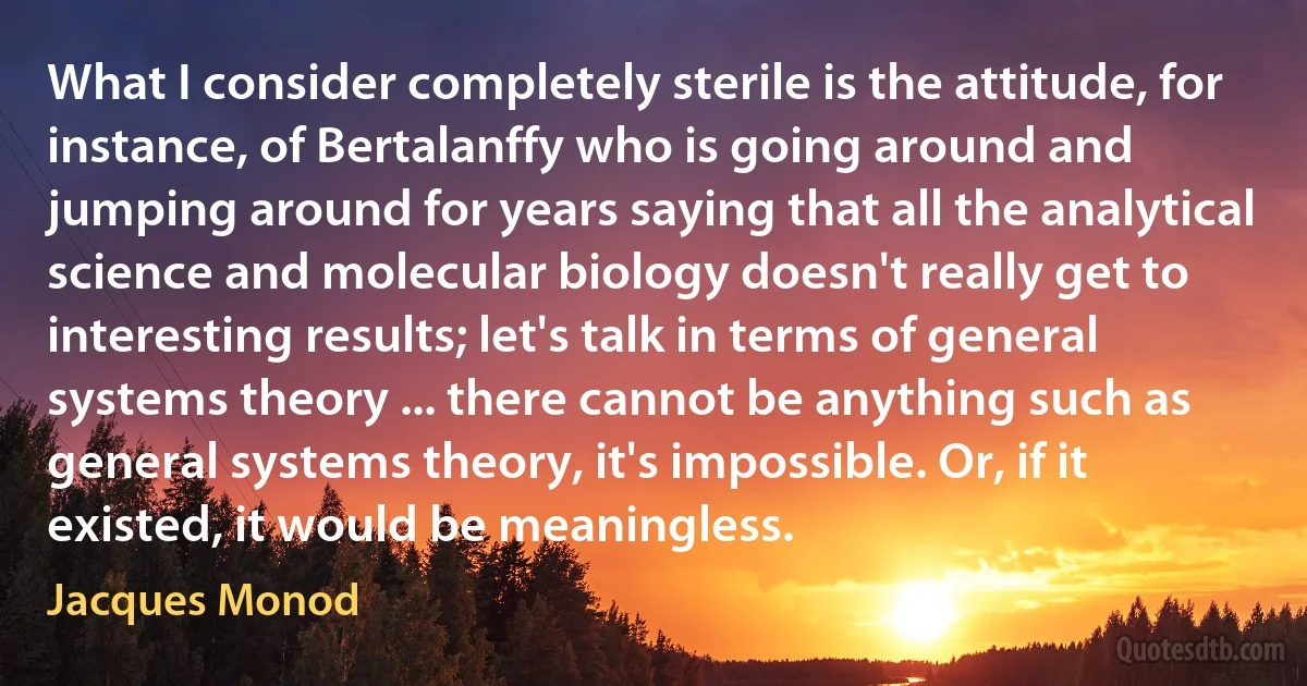 What I consider completely sterile is the attitude, for instance, of Bertalanffy who is going around and jumping around for years saying that all the analytical science and molecular biology doesn't really get to interesting results; let's talk in terms of general systems theory ... there cannot be anything such as general systems theory, it's impossible. Or, if it existed, it would be meaningless. (Jacques Monod)