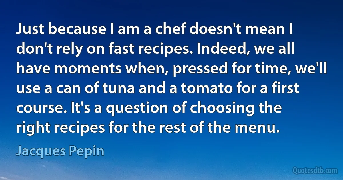 Just because I am a chef doesn't mean I don't rely on fast recipes. Indeed, we all have moments when, pressed for time, we'll use a can of tuna and a tomato for a first course. It's a question of choosing the right recipes for the rest of the menu. (Jacques Pepin)