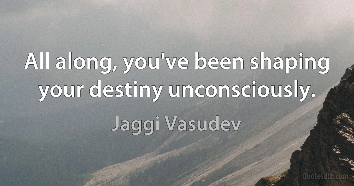 All along, you've been shaping your destiny unconsciously. (Jaggi Vasudev)