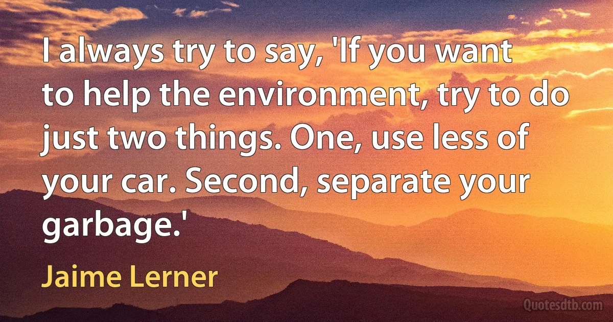 I always try to say, 'If you want to help the environment, try to do just two things. One, use less of your car. Second, separate your garbage.' (Jaime Lerner)