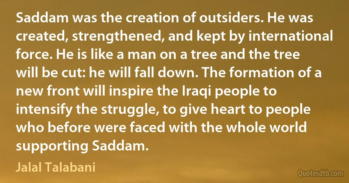 Saddam was the creation of outsiders. He was created, strengthened, and kept by international force. He is like a man on a tree and the tree will be cut: he will fall down. The formation of a new front will inspire the Iraqi people to intensify the struggle, to give heart to people who before were faced with the whole world supporting Saddam. (Jalal Talabani)