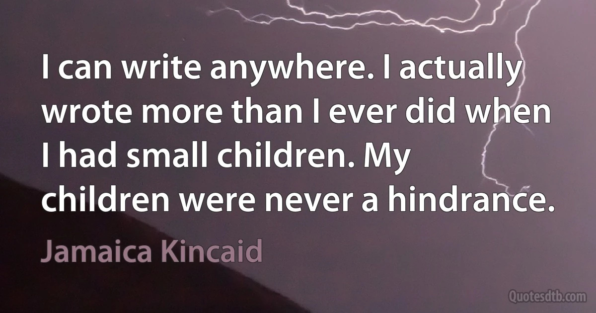 I can write anywhere. I actually wrote more than I ever did when I had small children. My children were never a hindrance. (Jamaica Kincaid)