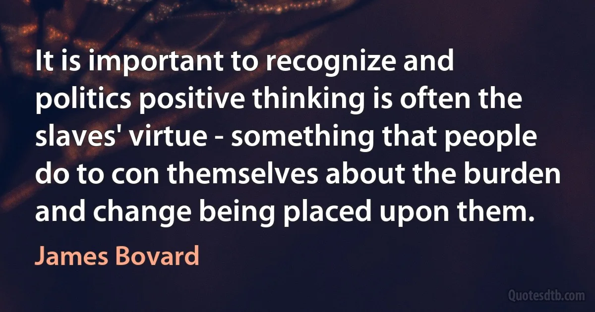 It is important to recognize and politics positive thinking is often the slaves' virtue - something that people do to con themselves about the burden and change being placed upon them. (James Bovard)