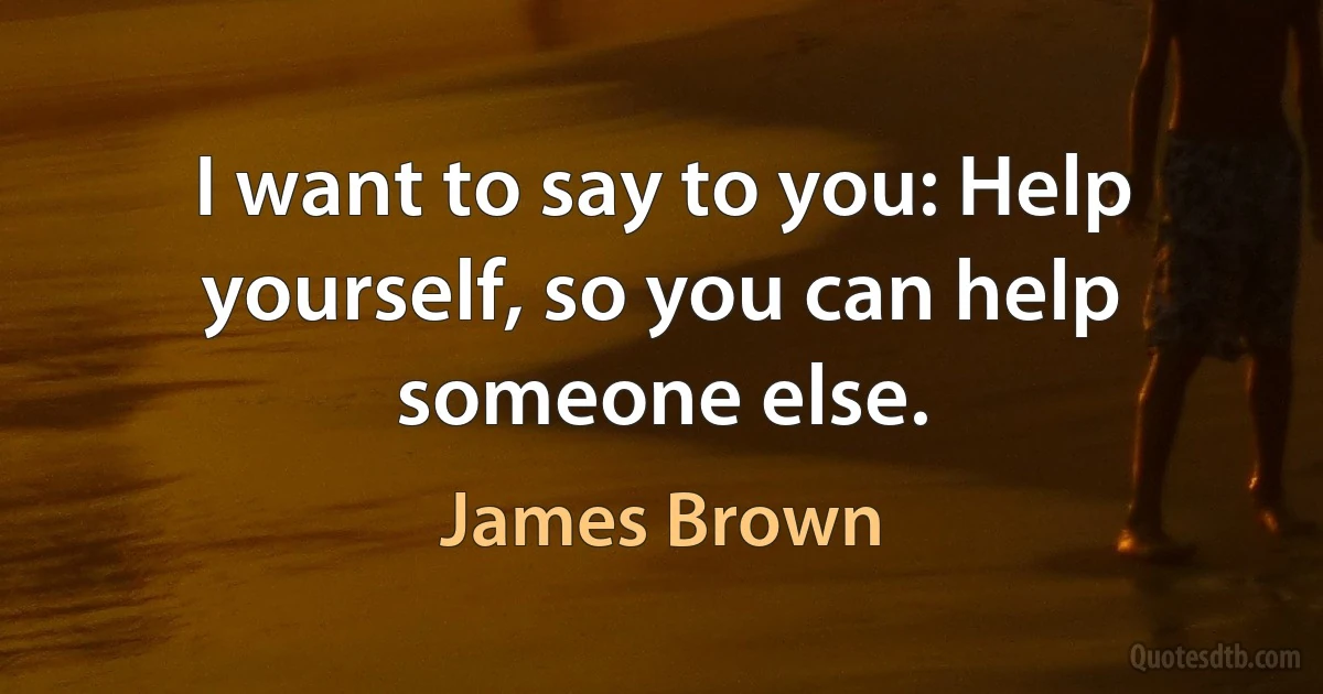 I want to say to you: Help yourself, so you can help someone else. (James Brown)