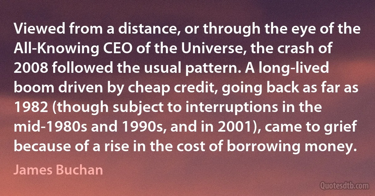 Viewed from a distance, or through the eye of the All-Knowing CEO of the Universe, the crash of 2008 followed the usual pattern. A long-lived boom driven by cheap credit, going back as far as 1982 (though subject to interruptions in the mid-1980s and 1990s, and in 2001), came to grief because of a rise in the cost of borrowing money. (James Buchan)