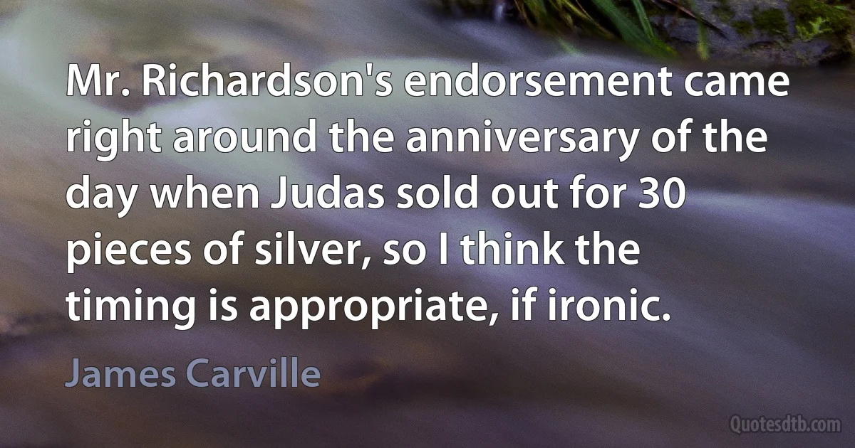 Mr. Richardson's endorsement came right around the anniversary of the day when Judas sold out for 30 pieces of silver, so I think the timing is appropriate, if ironic. (James Carville)