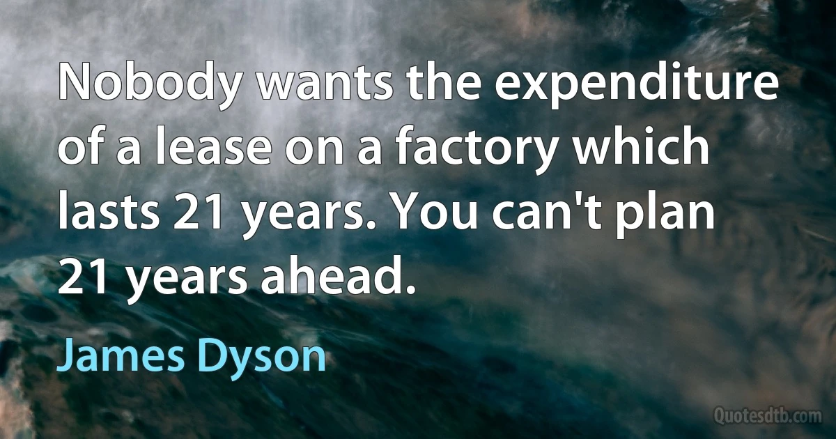 Nobody wants the expenditure of a lease on a factory which lasts 21 years. You can't plan 21 years ahead. (James Dyson)