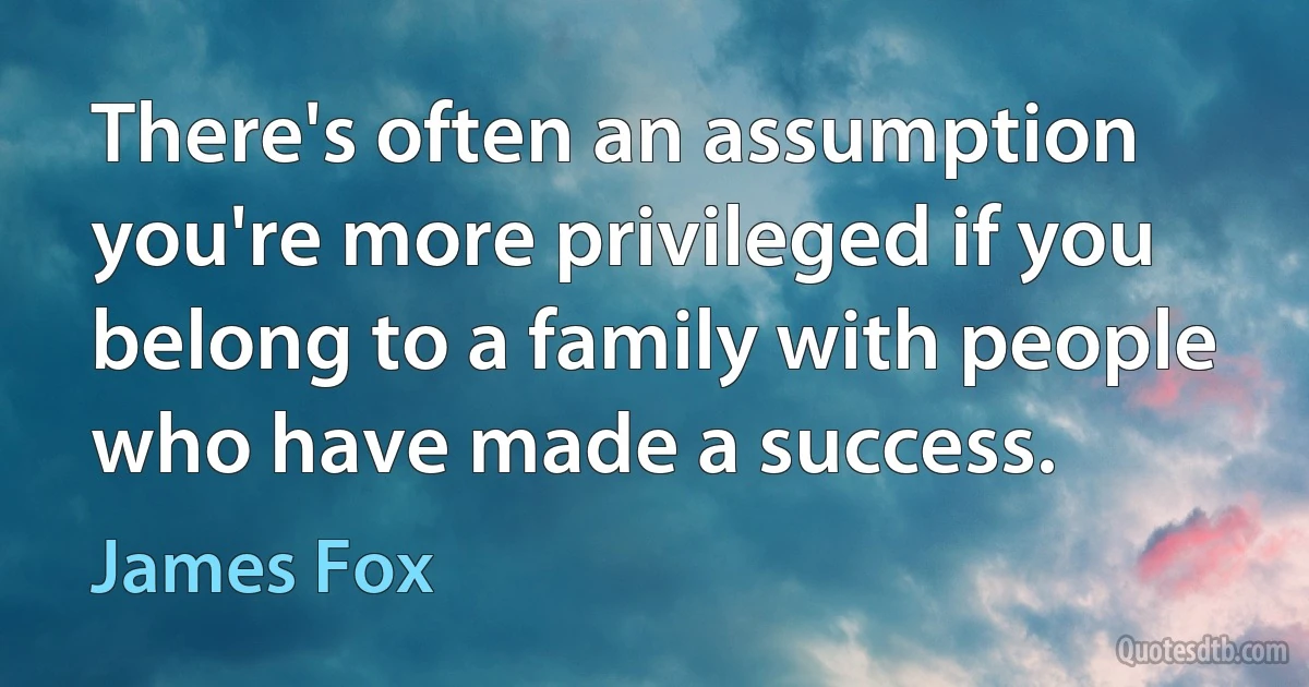 There's often an assumption you're more privileged if you belong to a family with people who have made a success. (James Fox)