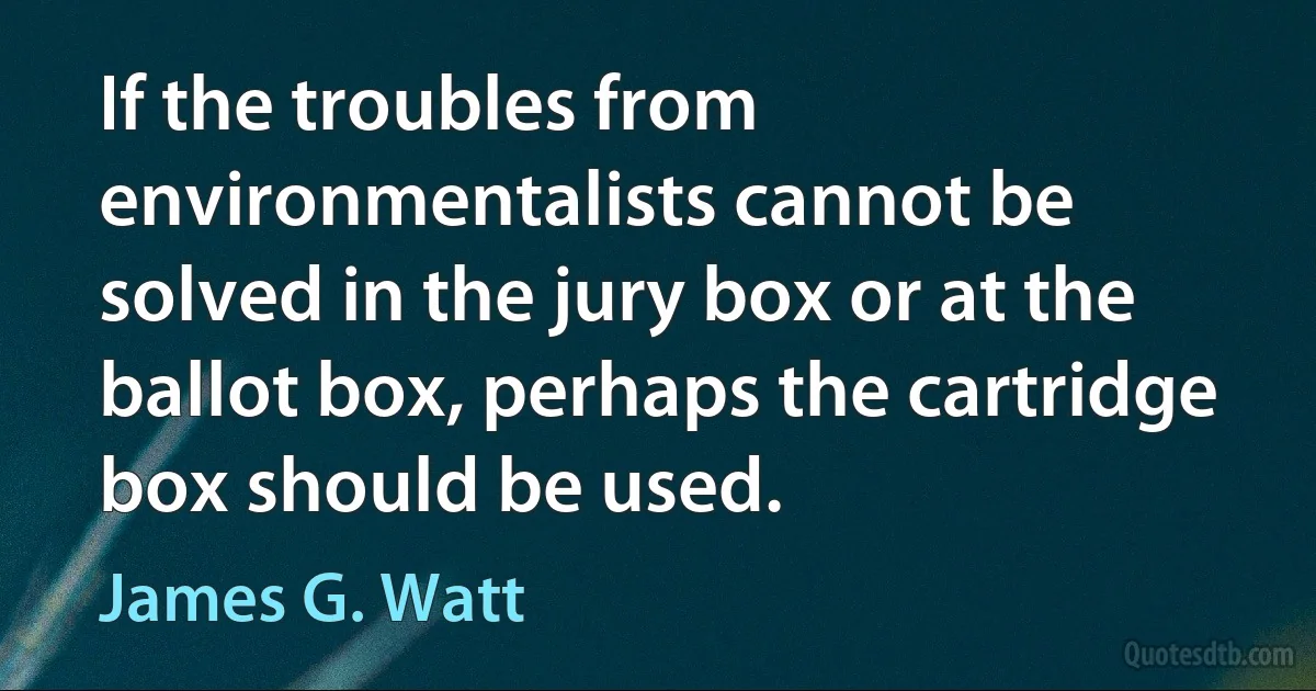 If the troubles from environmentalists cannot be solved in the jury box or at the ballot box, perhaps the cartridge box should be used. (James G. Watt)