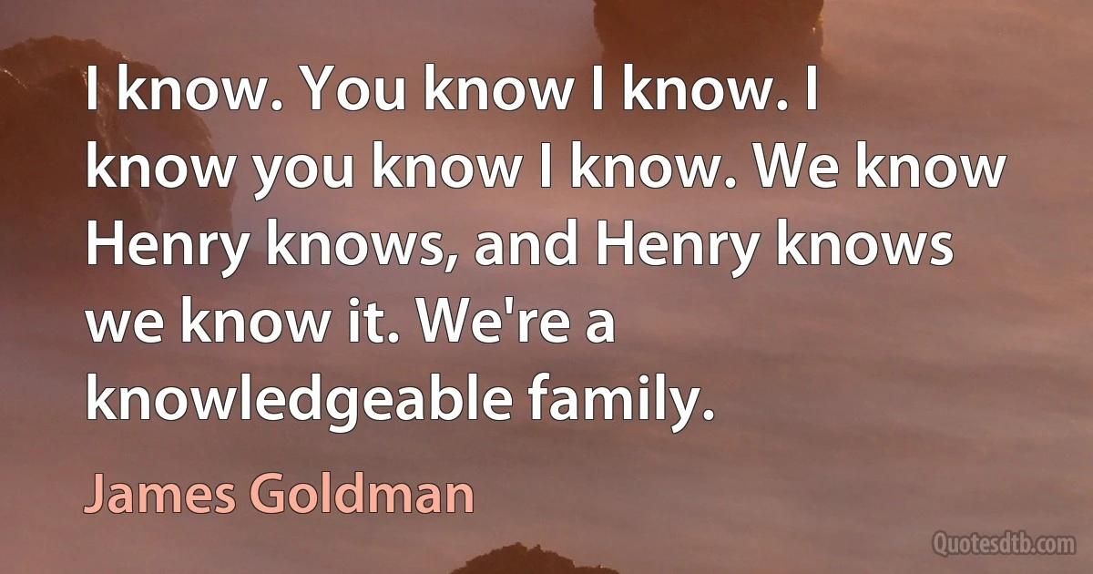 I know. You know I know. I know you know I know. We know Henry knows, and Henry knows we know it. We're a knowledgeable family. (James Goldman)