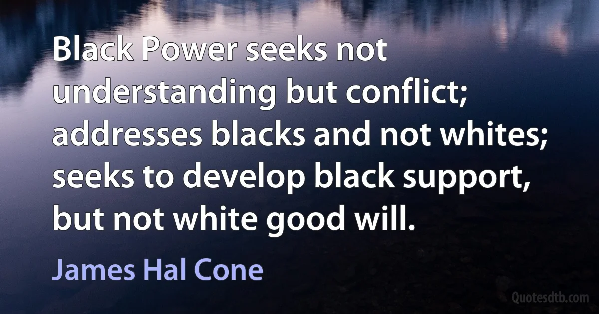 Black Power seeks not understanding but conflict; addresses blacks and not whites; seeks to develop black support, but not white good will. (James Hal Cone)