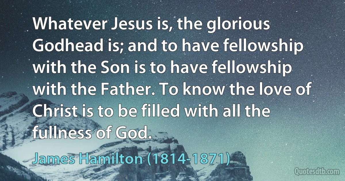 Whatever Jesus is, the glorious Godhead is; and to have fellowship with the Son is to have fellowship with the Father. To know the love of Christ is to be filled with all the fullness of God. (James Hamilton (1814-1871))