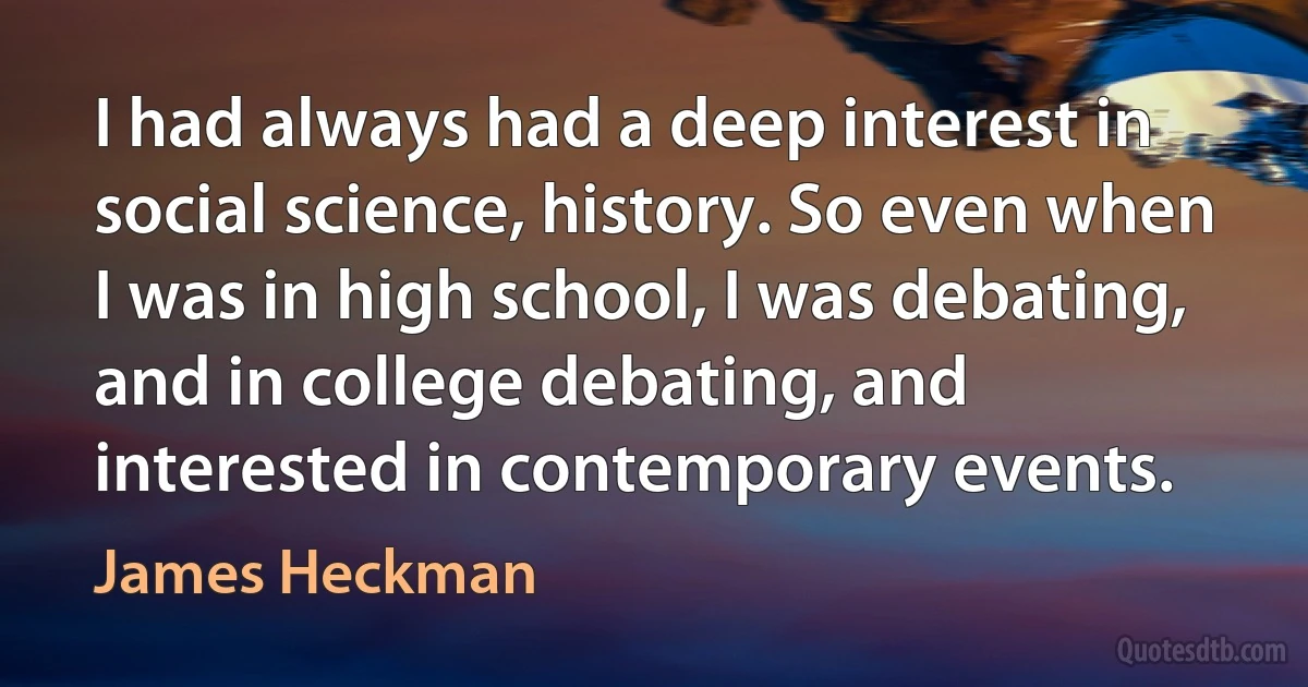 I had always had a deep interest in social science, history. So even when I was in high school, I was debating, and in college debating, and interested in contemporary events. (James Heckman)