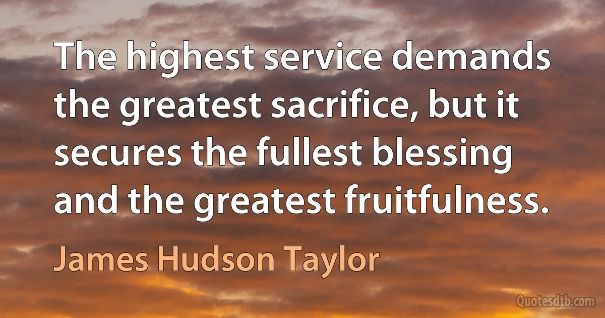 The highest service demands the greatest sacrifice, but it secures the fullest blessing and the greatest fruitfulness. (James Hudson Taylor)