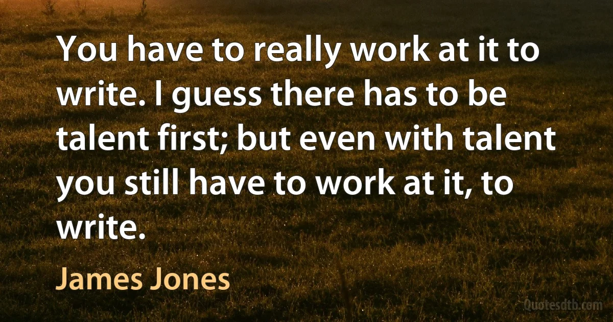 You have to really work at it to write. I guess there has to be talent first; but even with talent you still have to work at it, to write. (James Jones)