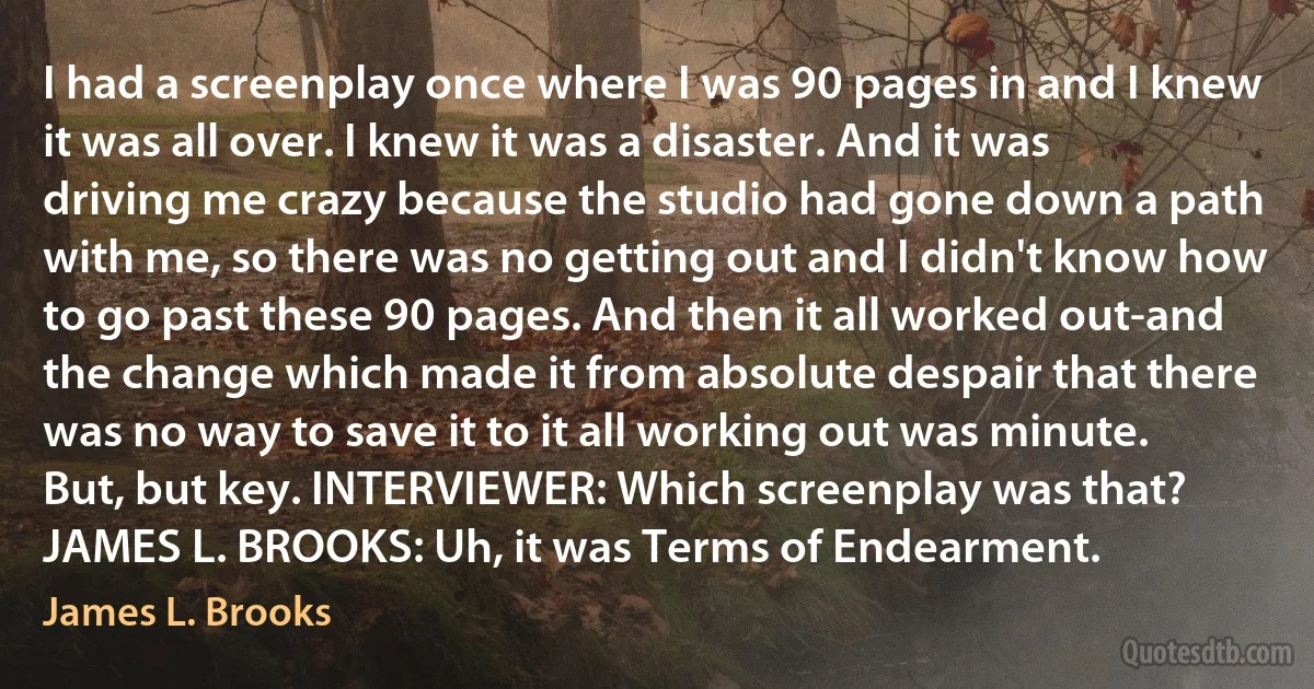 I had a screenplay once where I was 90 pages in and I knew it was all over. I knew it was a disaster. And it was driving me crazy because the studio had gone down a path with me, so there was no getting out and I didn't know how to go past these 90 pages. And then it all worked out-and the change which made it from absolute despair that there was no way to save it to it all working out was minute. But, but key. INTERVIEWER: Which screenplay was that? JAMES L. BROOKS: Uh, it was Terms of Endearment. (James L. Brooks)