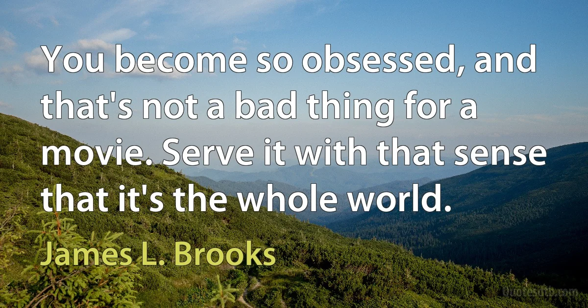 You become so obsessed, and that's not a bad thing for a movie. Serve it with that sense that it's the whole world. (James L. Brooks)