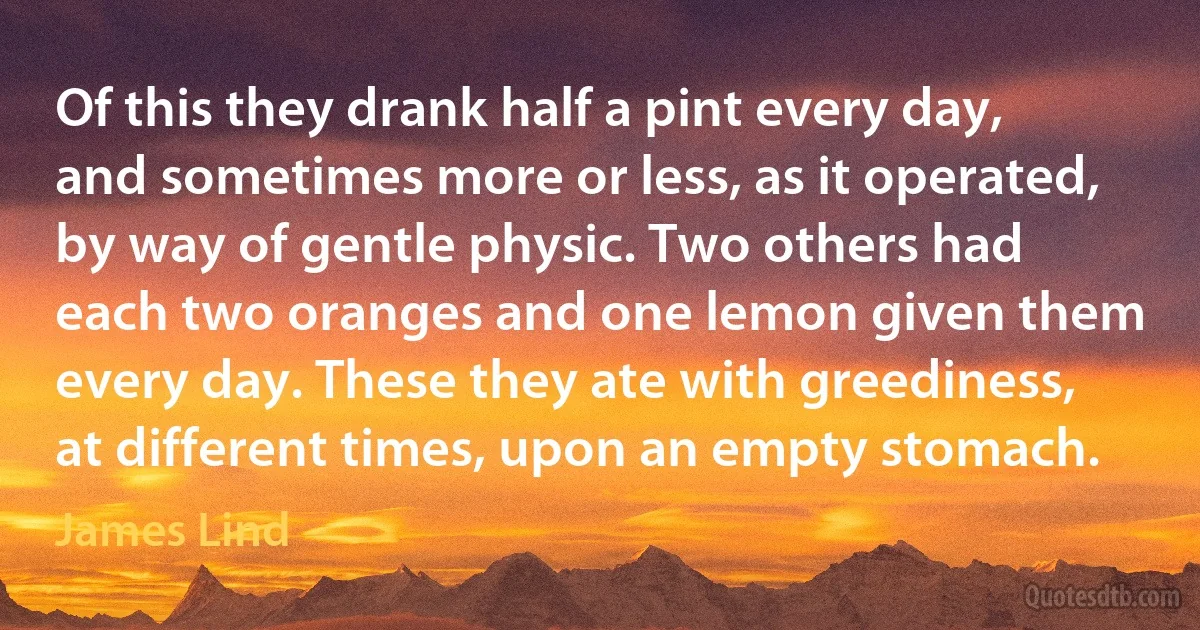 Of this they drank half a pint every day, and sometimes more or less, as it operated, by way of gentle physic. Two others had each two oranges and one lemon given them every day. These they ate with greediness, at different times, upon an empty stomach. (James Lind)