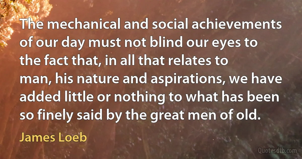 The mechanical and social achievements of our day must not blind our eyes to the fact that, in all that relates to man, his nature and aspirations, we have added little or nothing to what has been so finely said by the great men of old. (James Loeb)