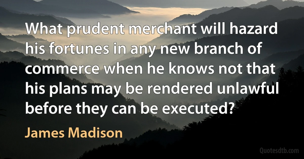 What prudent merchant will hazard his fortunes in any new branch of commerce when he knows not that his plans may be rendered unlawful before they can be executed? (James Madison)