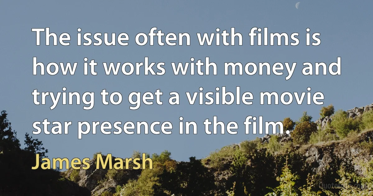 The issue often with films is how it works with money and trying to get a visible movie star presence in the film. (James Marsh)