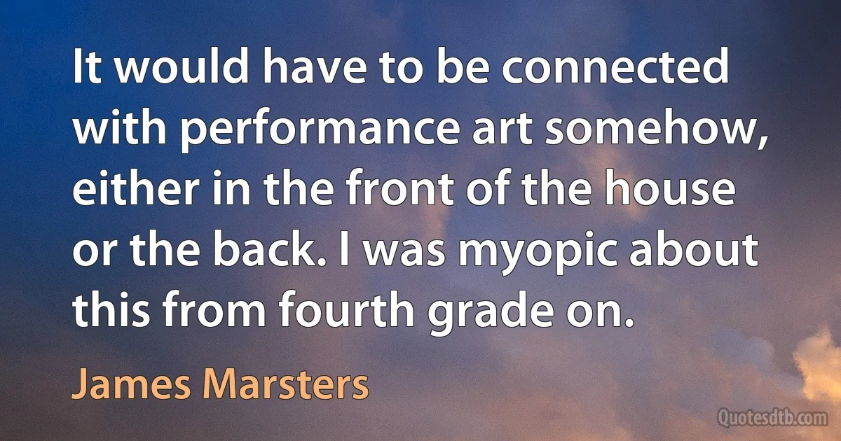 It would have to be connected with performance art somehow, either in the front of the house or the back. I was myopic about this from fourth grade on. (James Marsters)