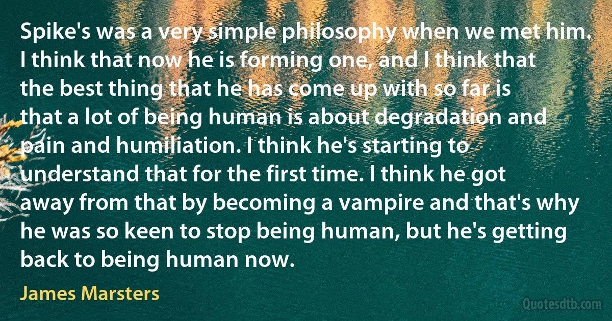 Spike's was a very simple philosophy when we met him. I think that now he is forming one, and I think that the best thing that he has come up with so far is that a lot of being human is about degradation and pain and humiliation. I think he's starting to understand that for the first time. I think he got away from that by becoming a vampire and that's why he was so keen to stop being human, but he's getting back to being human now. (James Marsters)