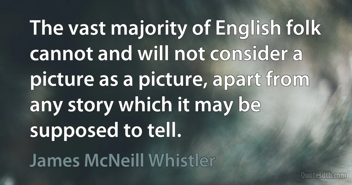 The vast majority of English folk cannot and will not consider a picture as a picture, apart from any story which it may be supposed to tell. (James McNeill Whistler)