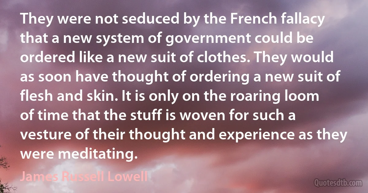 They were not seduced by the French fallacy that a new system of government could be ordered like a new suit of clothes. They would as soon have thought of ordering a new suit of flesh and skin. It is only on the roaring loom of time that the stuff is woven for such a vesture of their thought and experience as they were meditating. (James Russell Lowell)