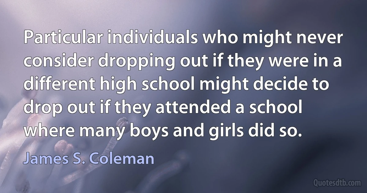 Particular individuals who might never consider dropping out if they were in a different high school might decide to drop out if they attended a school where many boys and girls did so. (James S. Coleman)