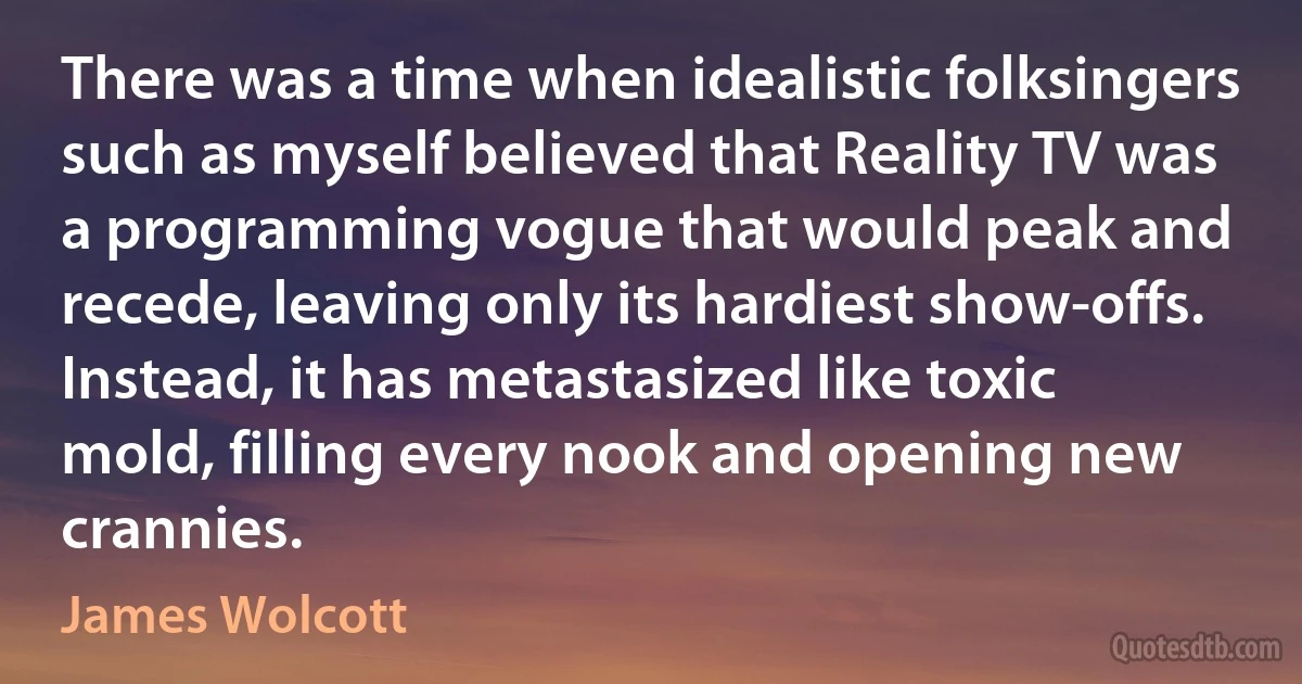 There was a time when idealistic folksingers such as myself believed that Reality TV was a programming vogue that would peak and recede, leaving only its hardiest show-offs. Instead, it has metastasized like toxic mold, filling every nook and opening new crannies. (James Wolcott)