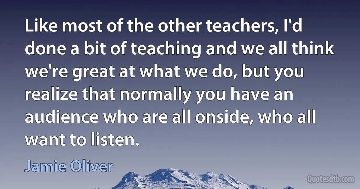 Like most of the other teachers, I'd done a bit of teaching and we all think we're great at what we do, but you realize that normally you have an audience who are all onside, who all want to listen. (Jamie Oliver)