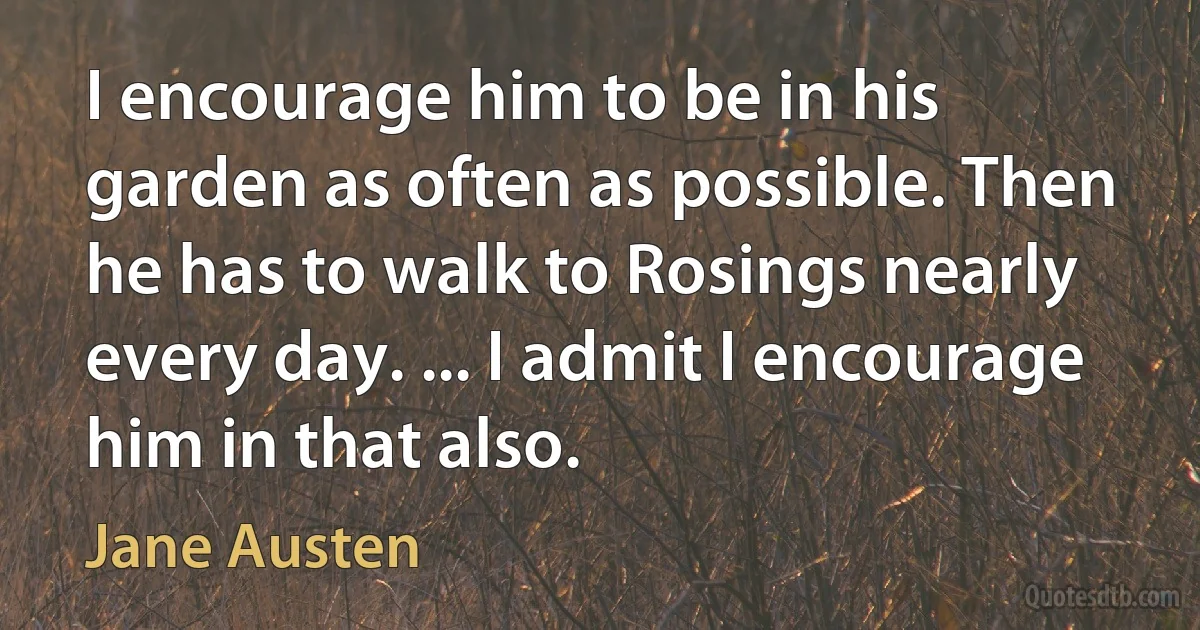 I encourage him to be in his garden as often as possible. Then he has to walk to Rosings nearly every day. ... I admit I encourage him in that also. (Jane Austen)