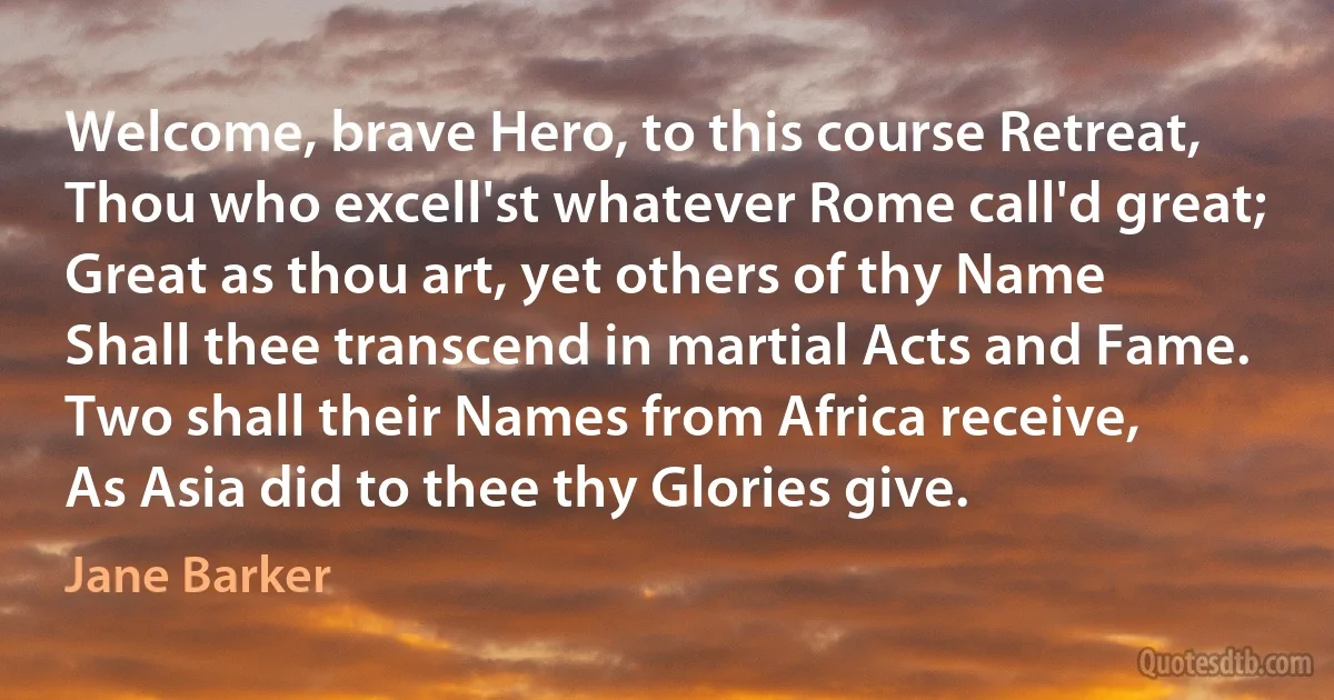 Welcome, brave Hero, to this course Retreat,
Thou who excell'st whatever Rome call'd great;
Great as thou art, yet others of thy Name
Shall thee transcend in martial Acts and Fame.
Two shall their Names from Africa receive,
As Asia did to thee thy Glories give. (Jane Barker)