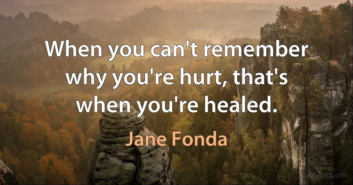 When you can't remember why you're hurt, that's when you're healed. (Jane Fonda)