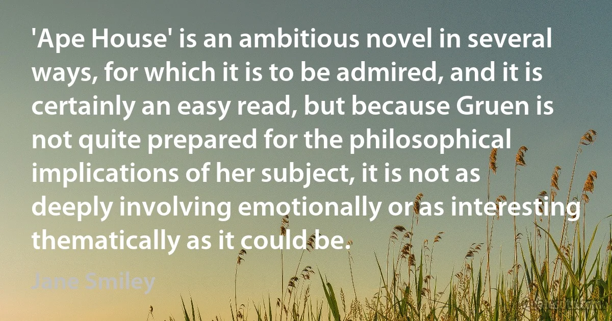 'Ape House' is an ambitious novel in several ways, for which it is to be admired, and it is certainly an easy read, but because Gruen is not quite prepared for the philosophical implications of her subject, it is not as deeply involving emotionally or as interesting thematically as it could be. (Jane Smiley)