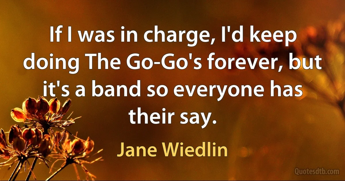 If I was in charge, I'd keep doing The Go-Go's forever, but it's a band so everyone has their say. (Jane Wiedlin)