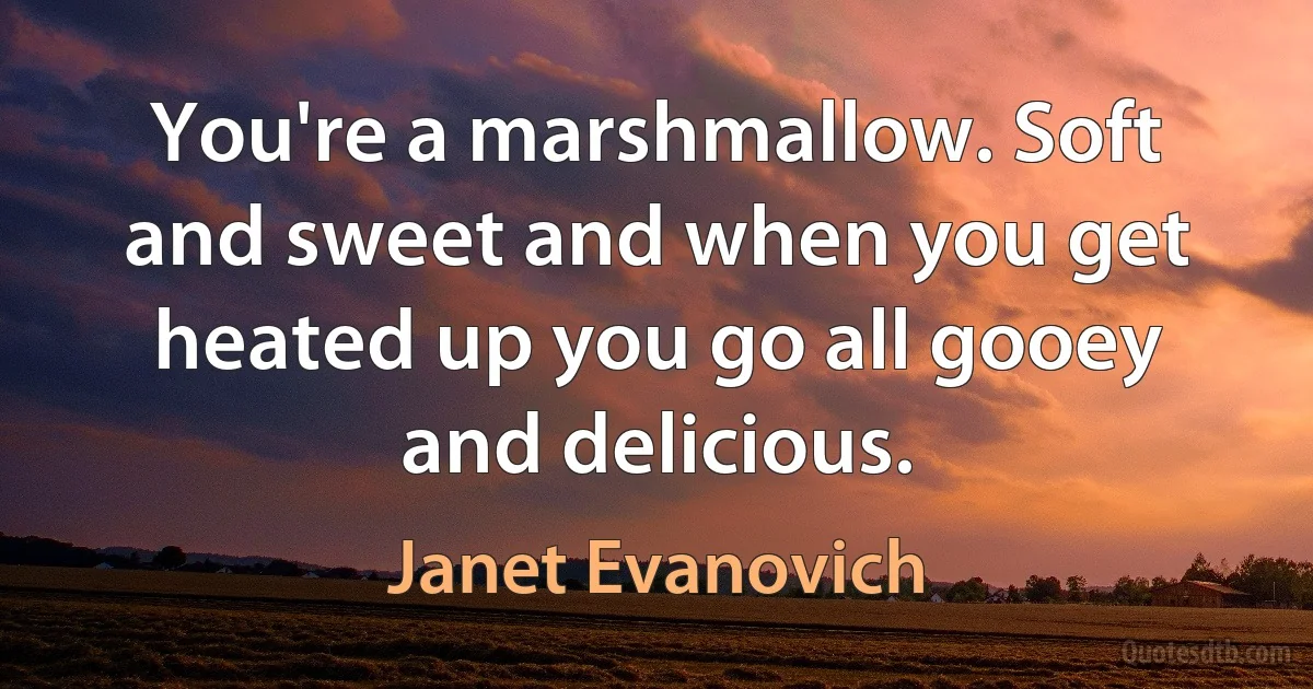 You're a marshmallow. Soft and sweet and when you get heated up you go all gooey and delicious. (Janet Evanovich)