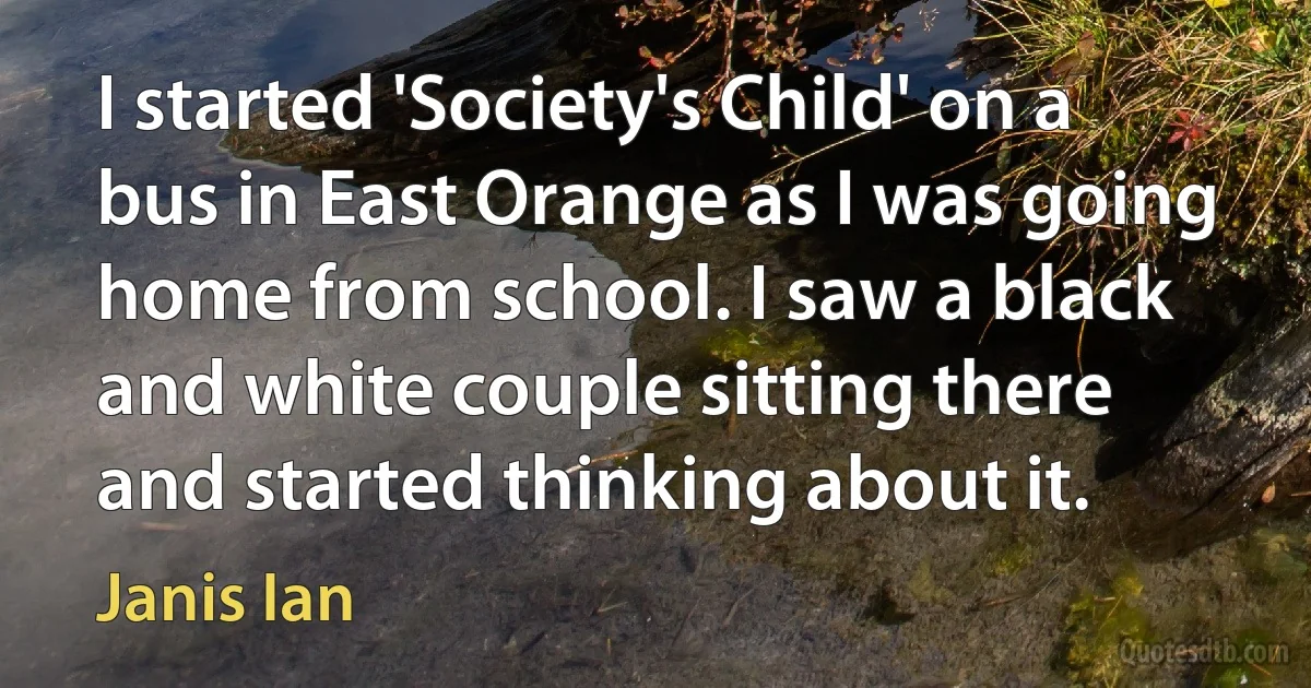 I started 'Society's Child' on a bus in East Orange as I was going home from school. I saw a black and white couple sitting there and started thinking about it. (Janis Ian)