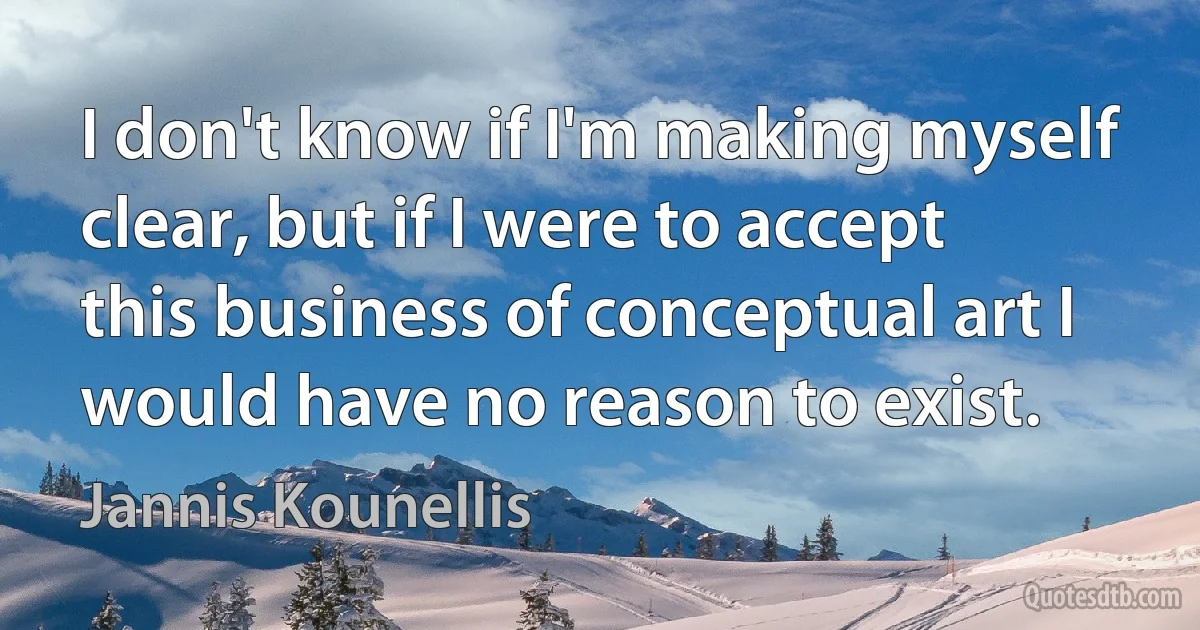 I don't know if I'm making myself clear, but if I were to accept this business of conceptual art I would have no reason to exist. (Jannis Kounellis)