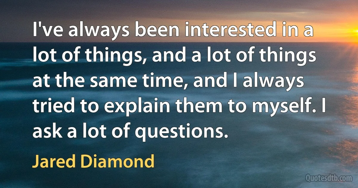 I've always been interested in a lot of things, and a lot of things at the same time, and I always tried to explain them to myself. I ask a lot of questions. (Jared Diamond)