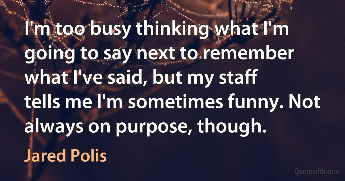 I'm too busy thinking what I'm going to say next to remember what I've said, but my staff tells me I'm sometimes funny. Not always on purpose, though. (Jared Polis)